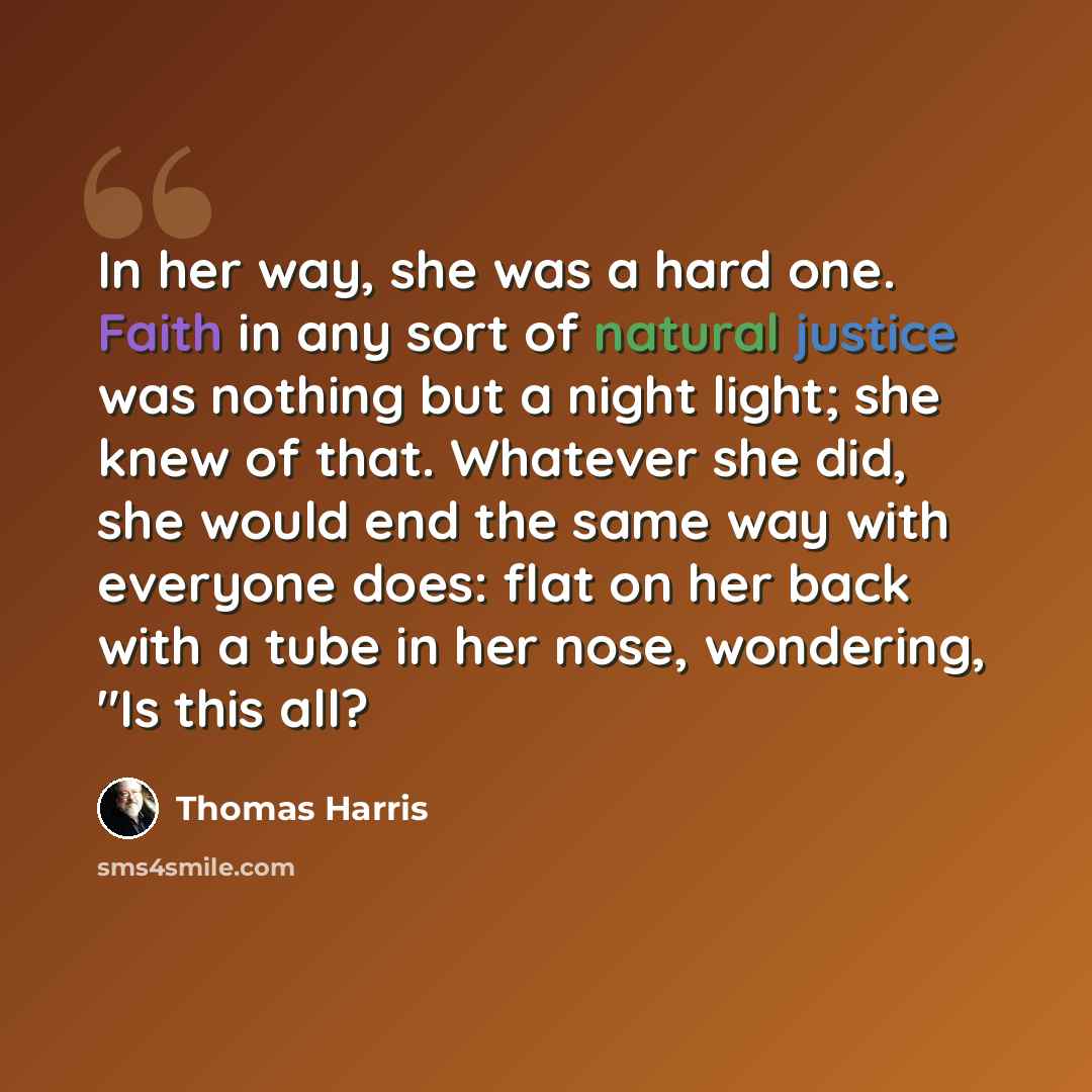 “In her way, she was a hard one. Faith in any sort of natural justice was nothing but a night light; she knew of that. Whatever she did, she would end the same way with everyone does: flat on her back with a tube in her nose, wondering, "Is this all?” quote by Thomas Harris