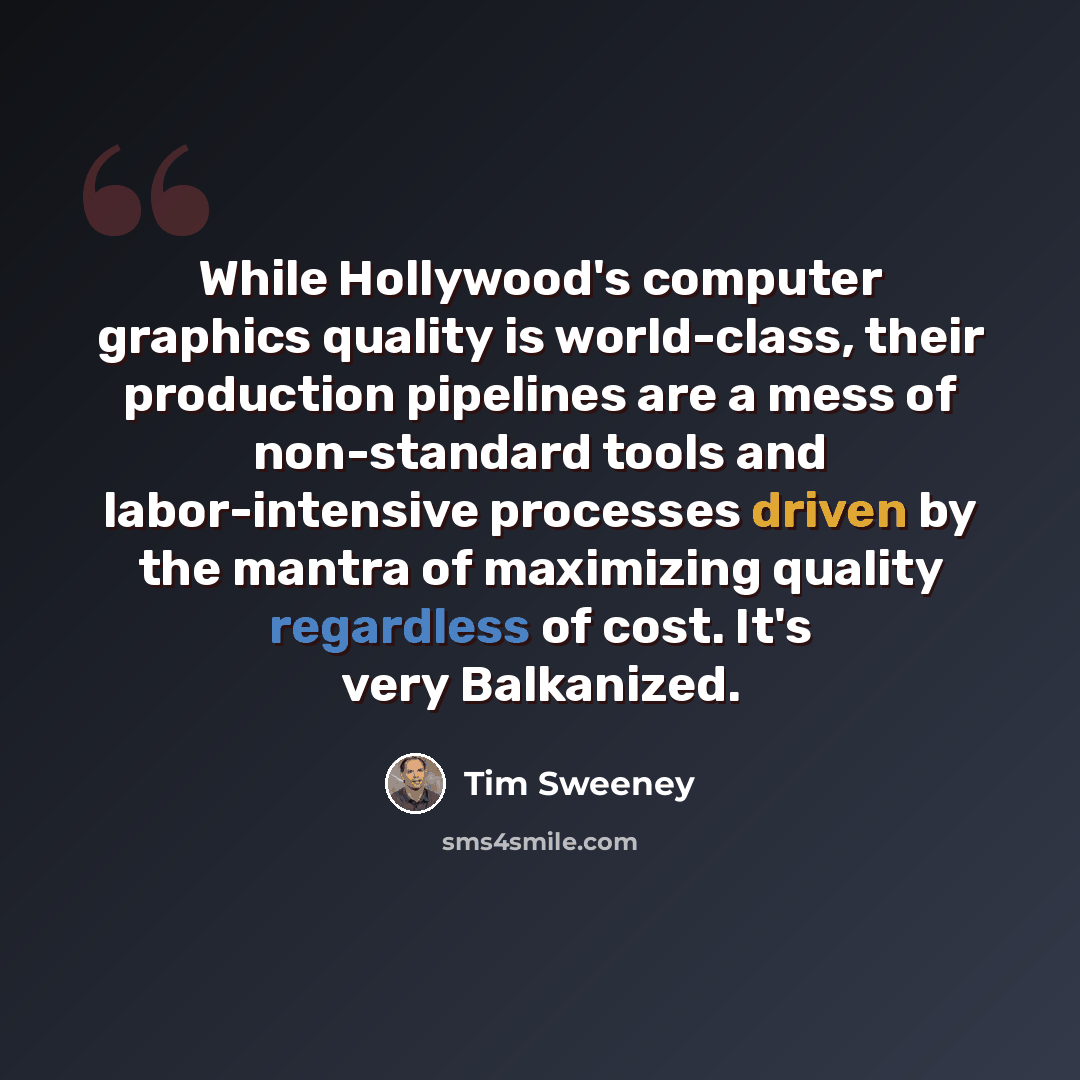 “While Hollywood's computer graphics quality is world-class, their production pipelines are a mess of non-standard tools and labor-intensive processes driven by the mantra of maximizing quality regardless of cost. It's very Balkanized.” quote by Tim Sweeney