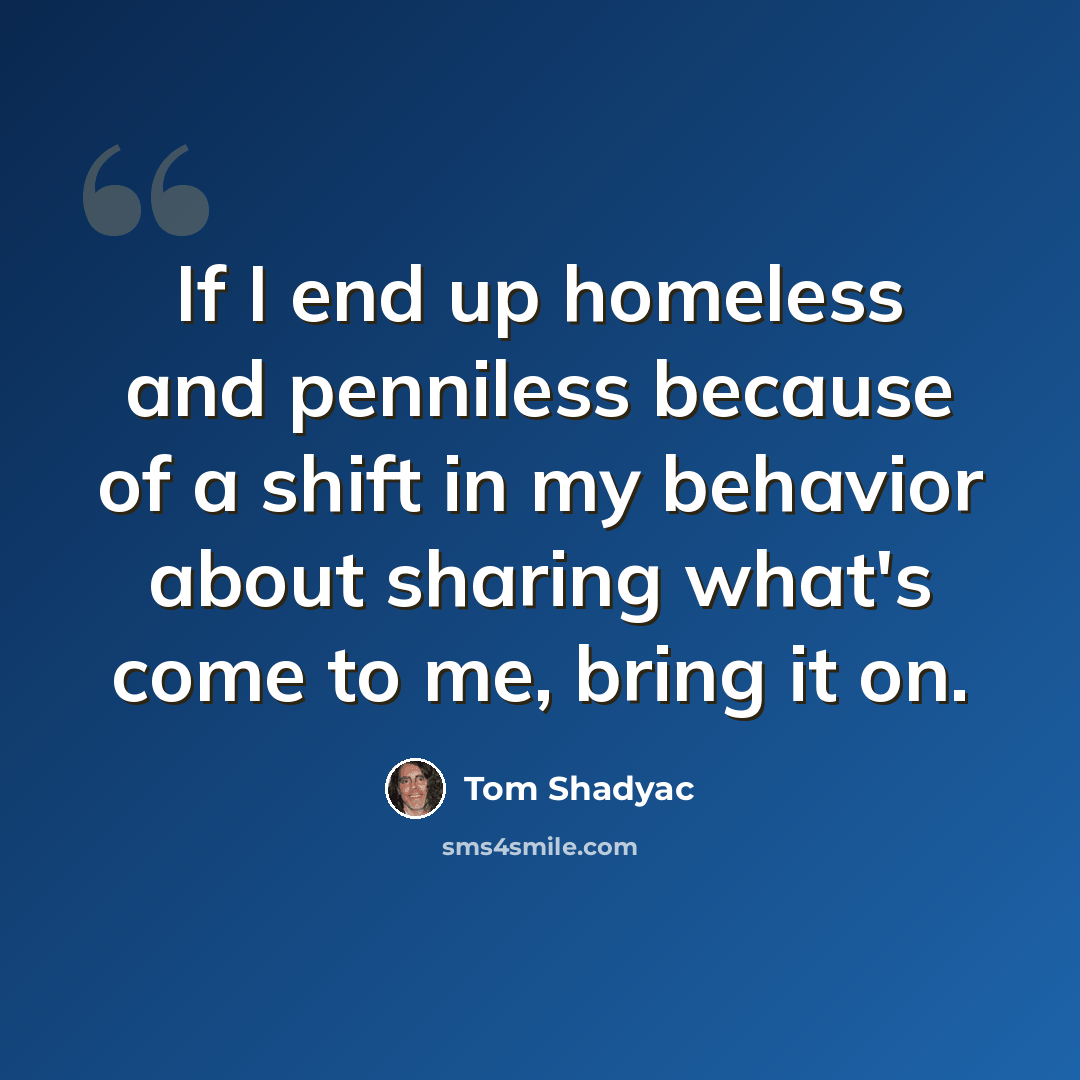 “If I end up homeless and penniless because of a shift in my behavior about sharing what's come to me, bring it on.” quote by Tom Shadyac