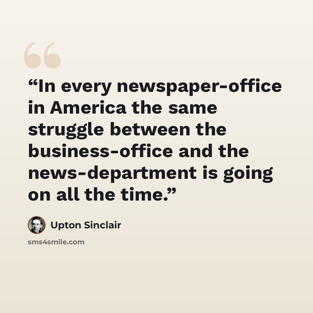 “In every newspaper-office in America the same struggle between the business-office and the news-department is going on all the time.” quote by Upton Sinclair