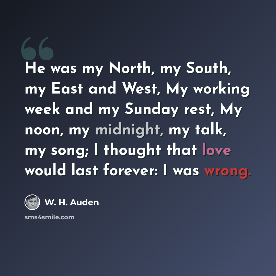 “He was my North, my South, my East and West, My working week and my Sunday rest, My noon, my midnight, my talk, my song; I thought that love would last forever: I was wrong.” quote by W. H. Auden