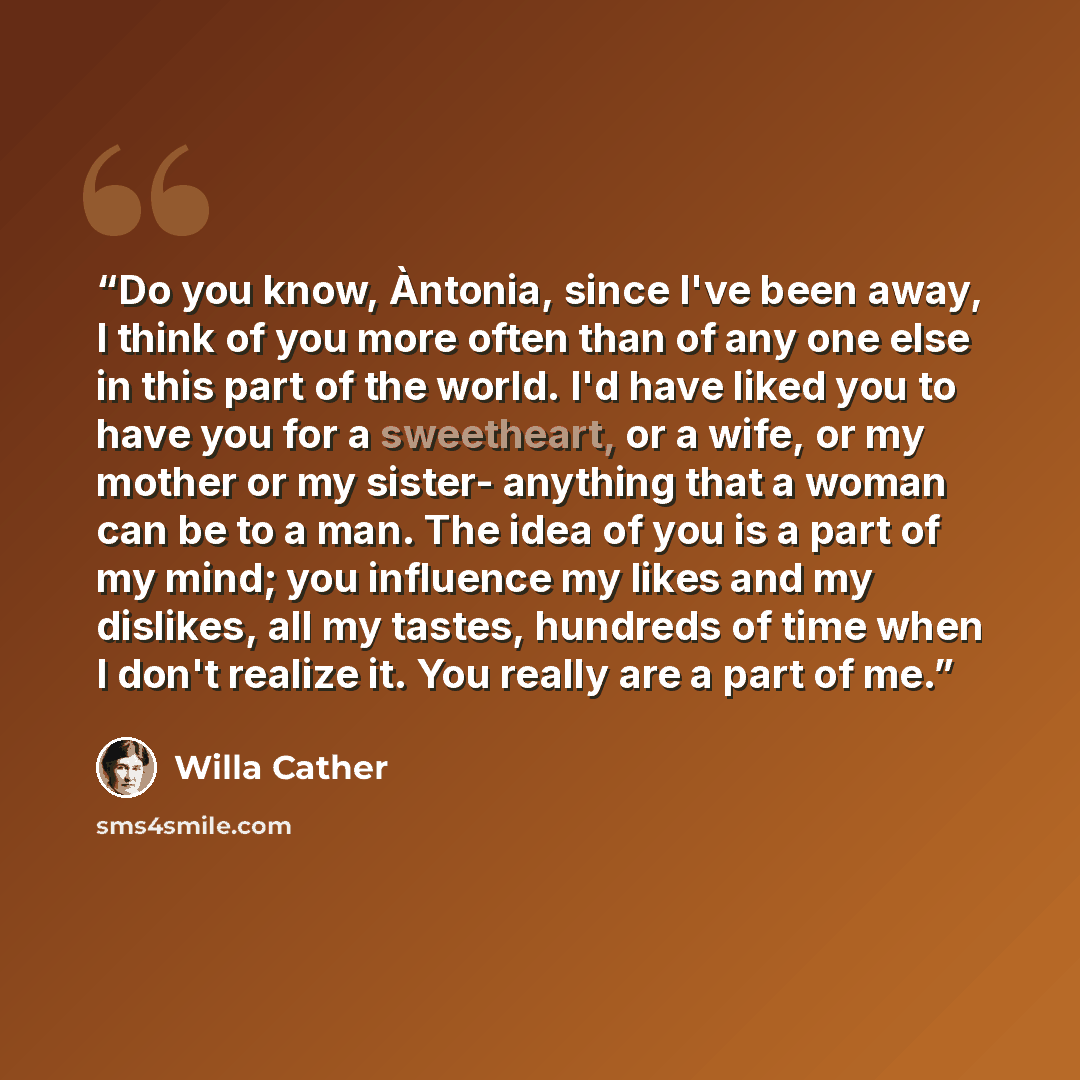 “Do you know, Àntonia, since I've been away, I think of you more often than of any one else in this part of the world. I'd have liked you to have you for a sweetheart, or a wife, or my mother or my sister- anything that a woman can be to a man. The idea of you is a part of my mind; you influence my…” quote by Willa Cather