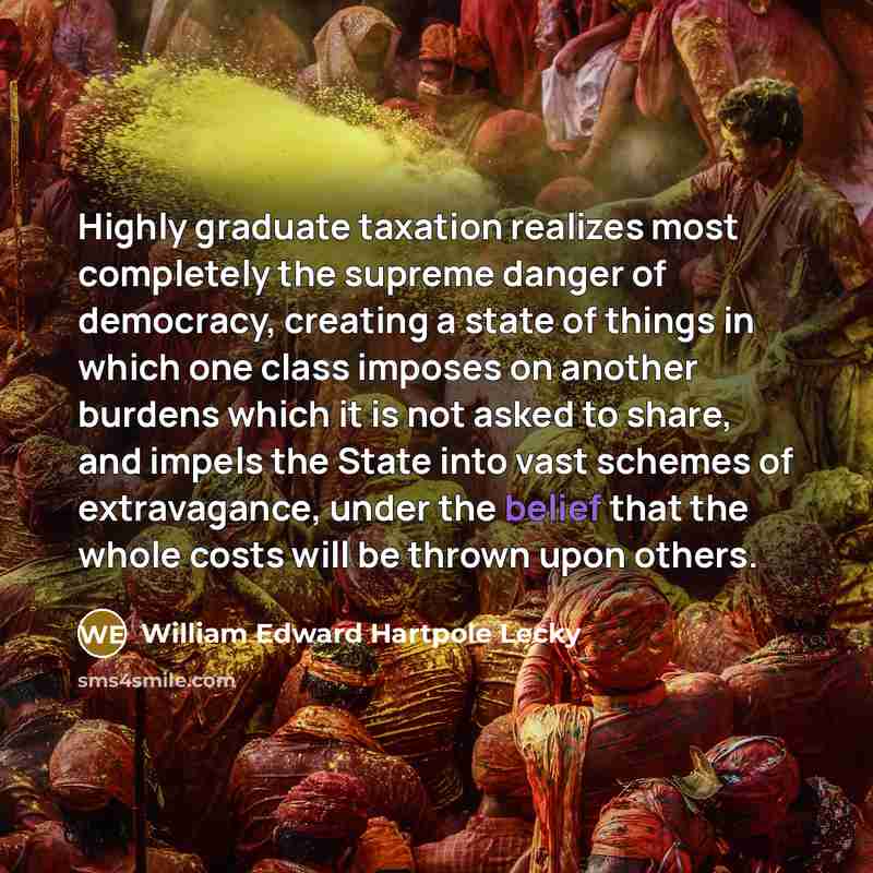 “Highly graduate taxation realizes most completely the supreme danger of democracy, creating a state of things in which one class imposes on another burdens which it is not asked to share, and impels the State into vast schemes of extravagance, under the belief that the whole costs will be thrown…” quote by William Edward Hartpole Lecky