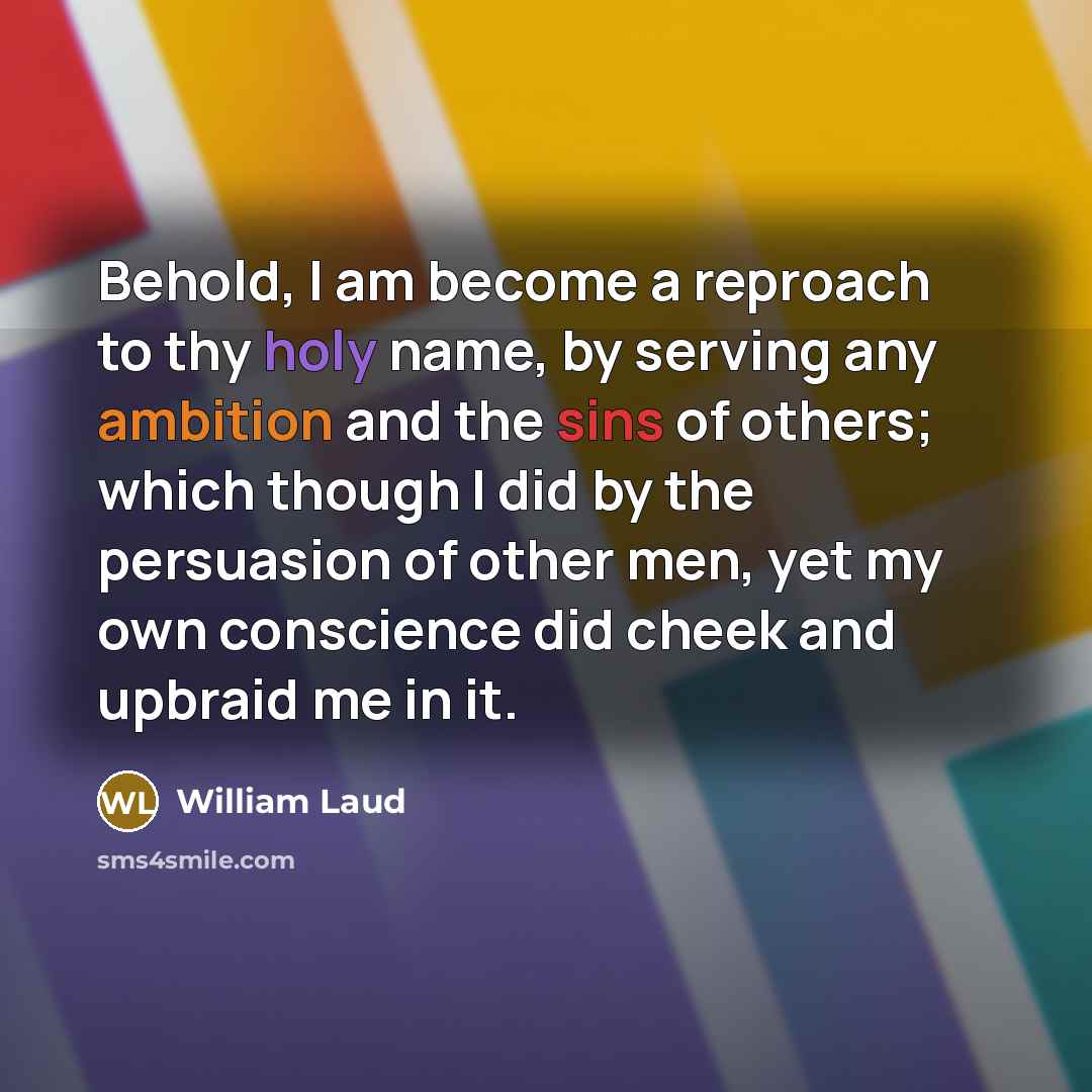 “Behold, I am become a reproach to thy holy name, by serving any ambition and the sins of others; which though I did by the persuasion of other men, yet my own conscience did cheek and upbraid me in it.” quote by William Laud