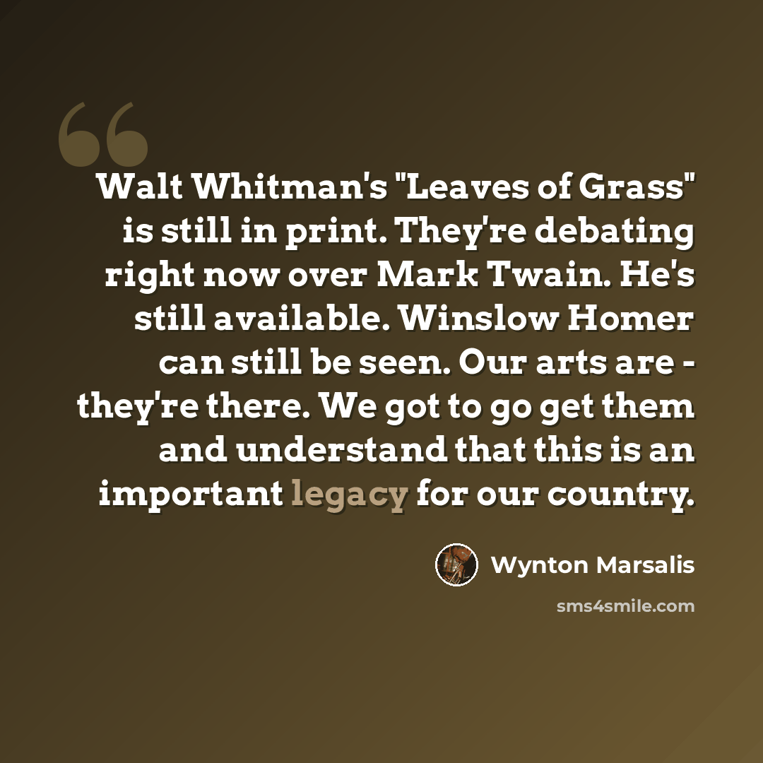 “Walt Whitman's "Leaves of Grass" is still in print. They're debating right now over Mark Twain. He's still available. Winslow Homer can still be seen. Our arts are - they're there. We got to go get them and understand that this is an important legacy for our country.” quote by Wynton Marsalis