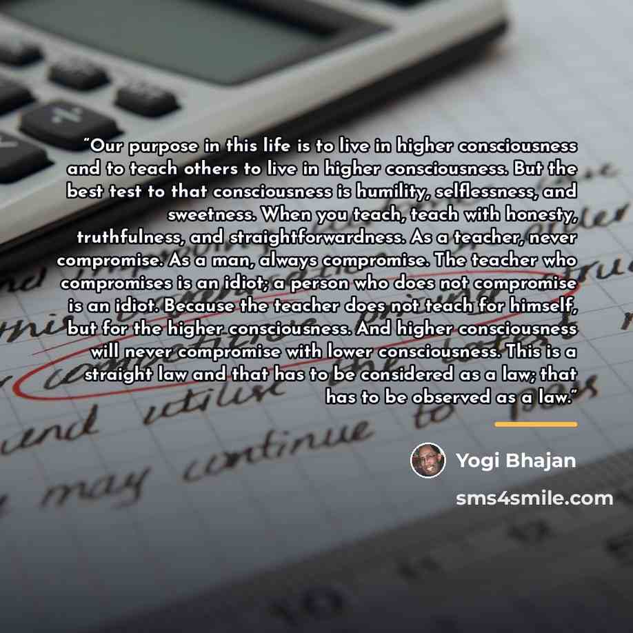 “Our purpose in this life is to live in higher consciousness and to teach others to live in higher consciousness. But the best test to that consciousness is humility, selflessness, and sweetness. When you teach, teach with honesty, truthfulness, and straightforwardness. As a teacher, never…” quote by Yogi Bhajan