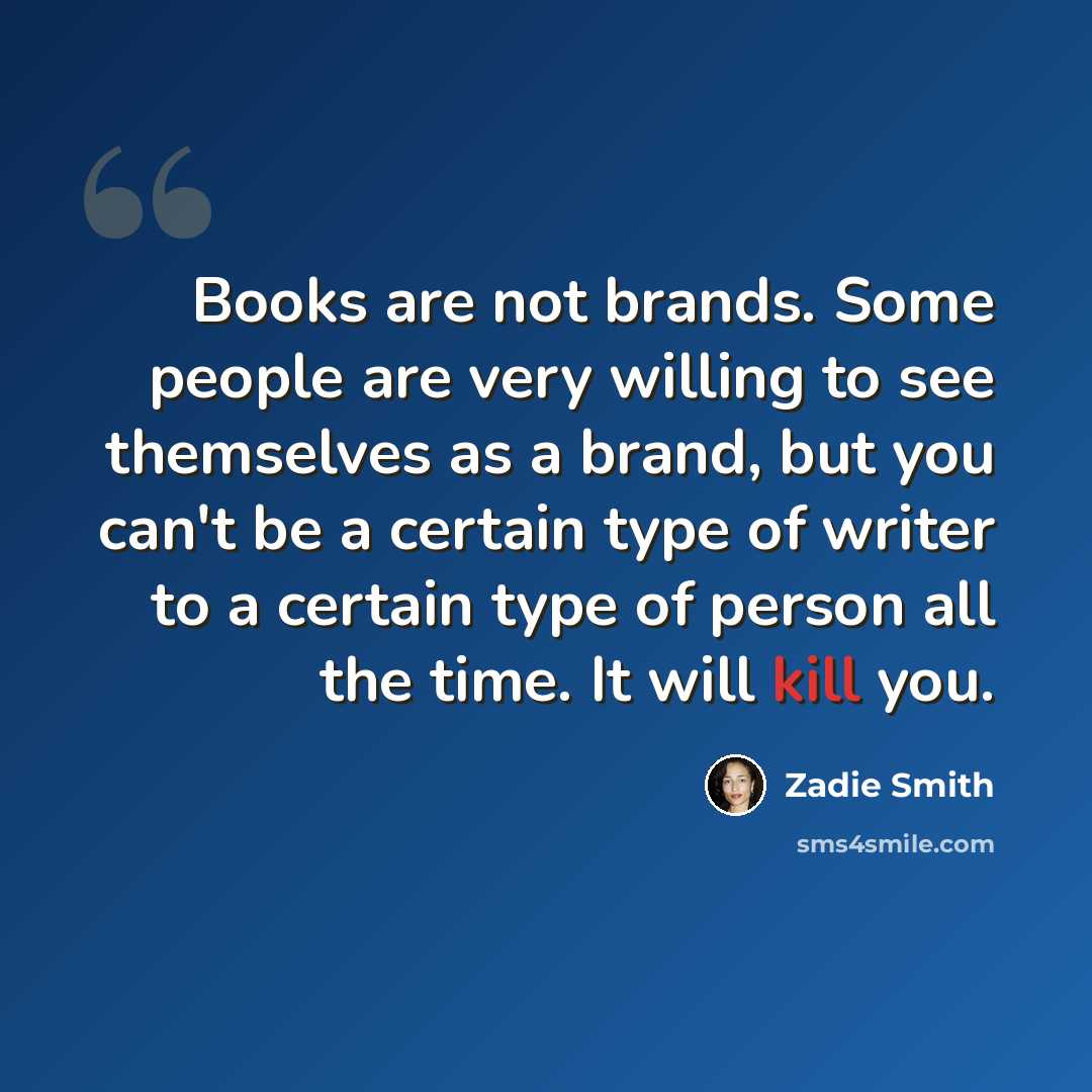 “Books are not brands. Some people are very willing to see themselves as a brand, but you can't be a certain type of writer to a certain type of person all the time. It will kill you.” quote by Zadie Smith