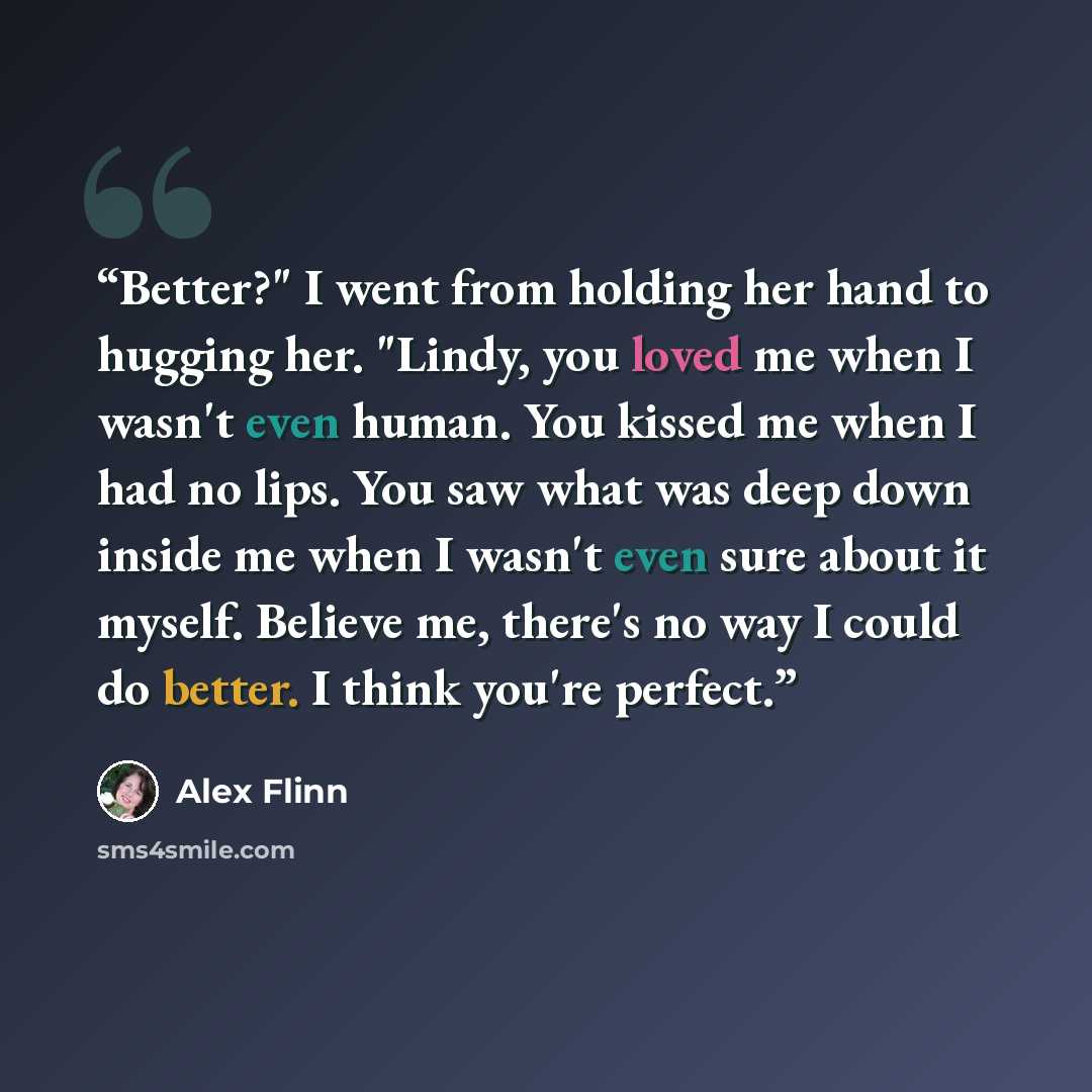 “Better?" I went from holding her hand to hugging her. "Lindy, you loved me when I wasn't even human. You kissed me when I had no lips. You saw what was deep down inside me when I wasn't even sure about it myself. Believe me, there's no way I could do better. I think you're perfect.” quote by Alex Flinn