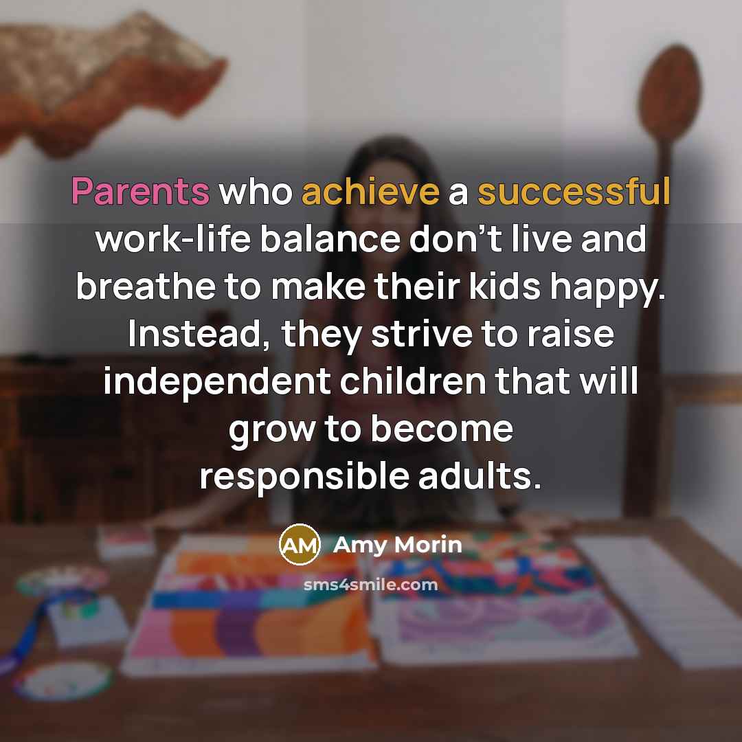 “Parents who achieve a successful work-life balance don't live and breathe to make their kids happy. Instead, they strive to raise independent children that will grow to become responsible adults.” quote by Amy Morin