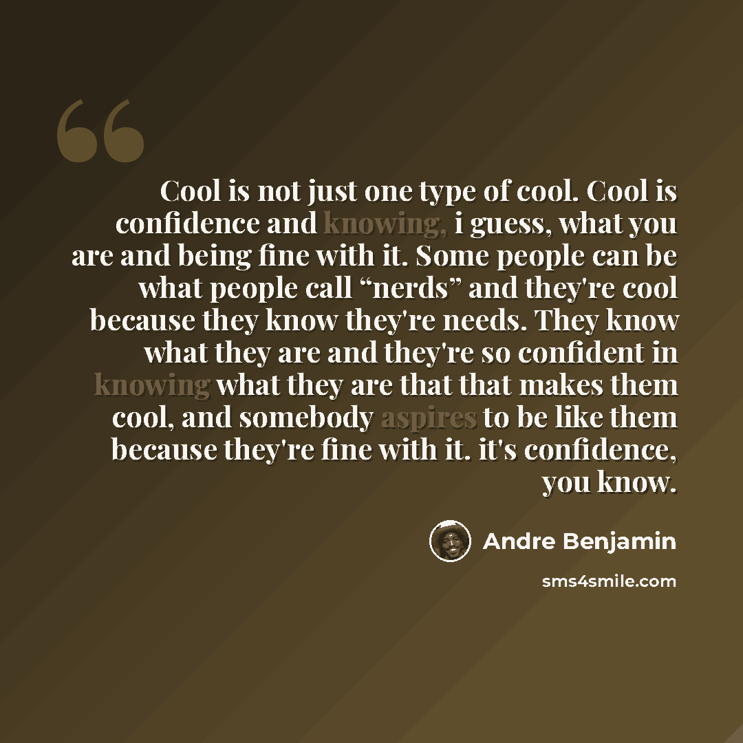 “Cool is not just one type of cool. Cool is confidence and knowing, i guess, what you are and being fine with it. Some people can be what people call “nerds” and they're cool because they know they're needs. They know what they are and they're so confident in knowing what they are that that makes…” quote by Andre Benjamin
