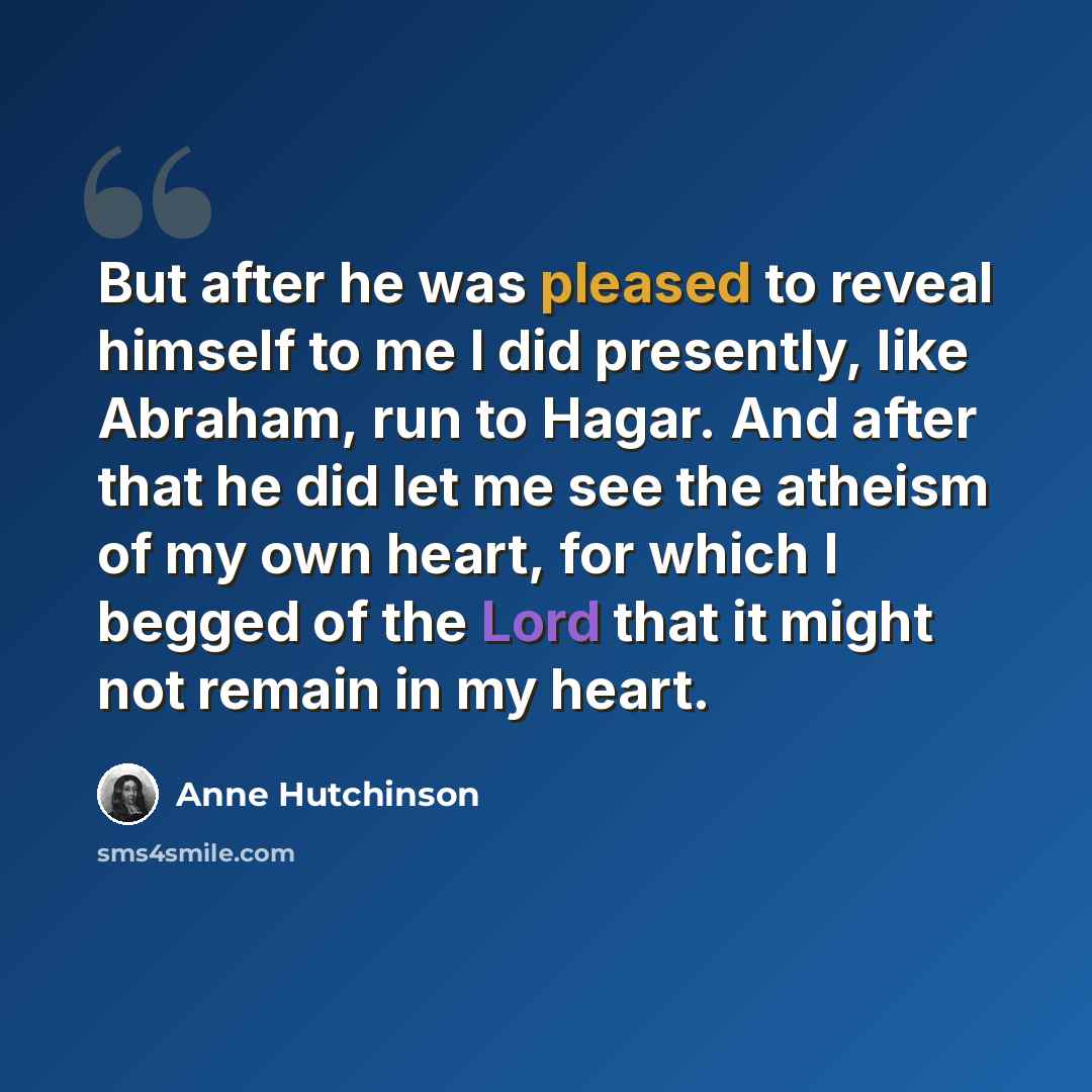 “But after he was pleased to reveal himself to me I did presently, like Abraham, run to Hagar. And after that he did let me see the atheism of my own heart, for which I begged of the Lord that it might not remain in my heart.” quote by Anne Hutchinson