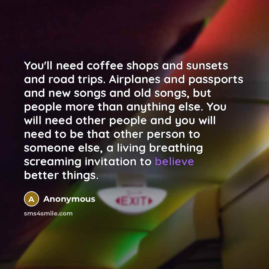 “You'll need coffee shops and sunsets and road trips. Airplanes and passports and new songs and old songs, but people more than anything else. You will need other people and you will need to be that other person to someone else, a living breathing screaming invitation to believe better things.” quote by Anonymous