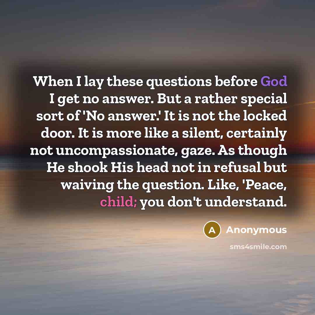 “When I lay these questions before God I get no answer. But a rather special sort of 'No answer.' It is not the locked door. It is more like a silent, certainly not uncompassionate, gaze. As though He shook His head not in refusal but waiving the question. Like, 'Peace, child; you don't understand.” quote by Anonymous