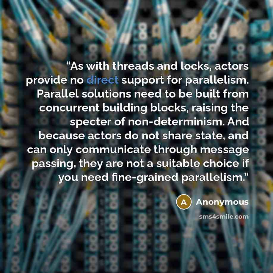 “As with threads and locks, actors provide no direct support for parallelism. Parallel solutions need to be built from concurrent building blocks, raising the specter of non-determinism. And because actors do not share state, and can only communicate through message passing, they are not a suitable…” quote by Anonymous