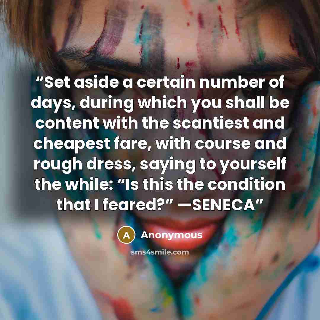 “Set aside a certain number of days, during which you shall be content with the scantiest and cheapest fare, with course and rough dress, saying to yourself the while: “Is this the condition that I feared?” —SENECA” quote by Anonymous