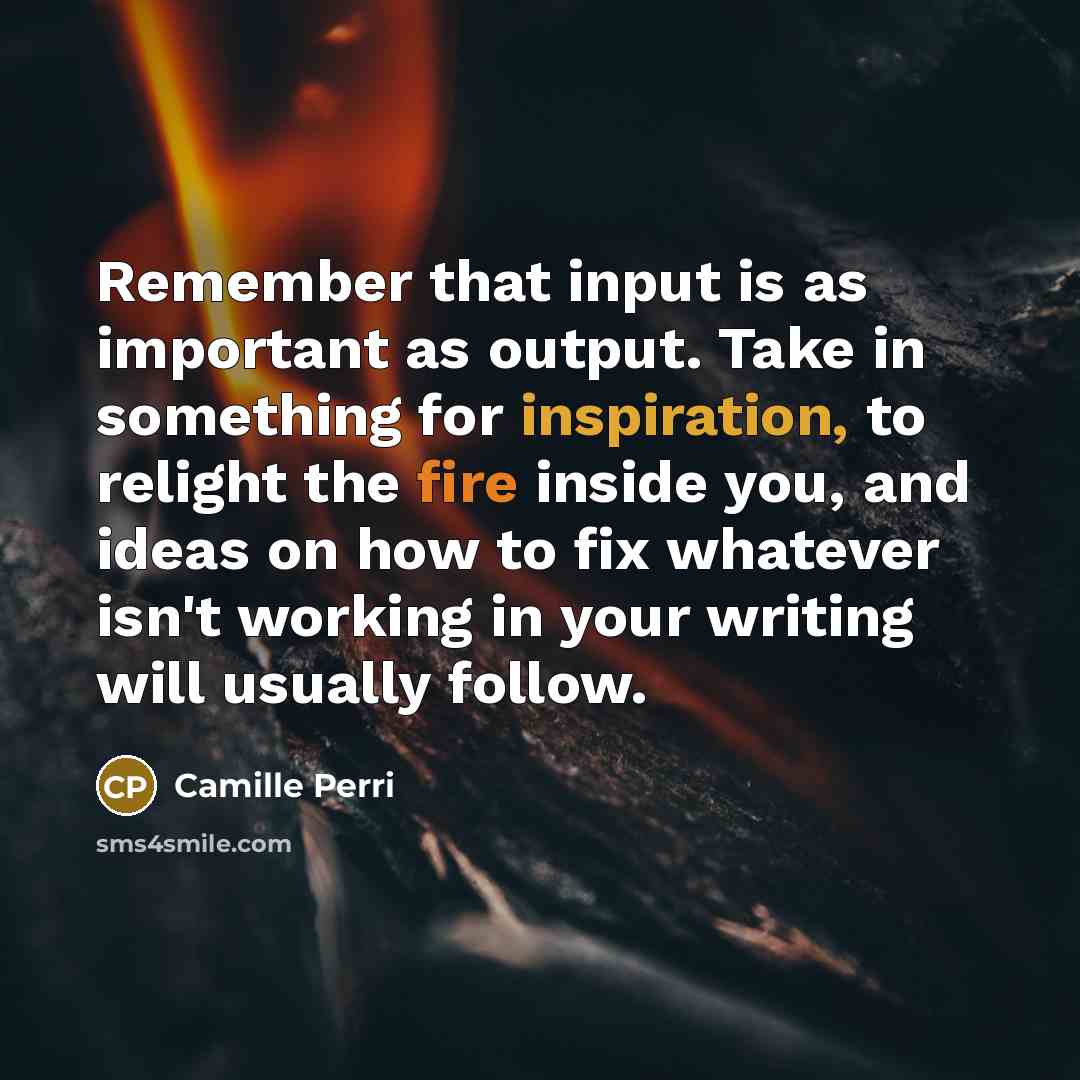 “Remember that input is as important as output. Take in something for inspiration, to relight the fire inside you, and ideas on how to fix whatever isn't working in your writing will usually follow.” quote by Camille Perri