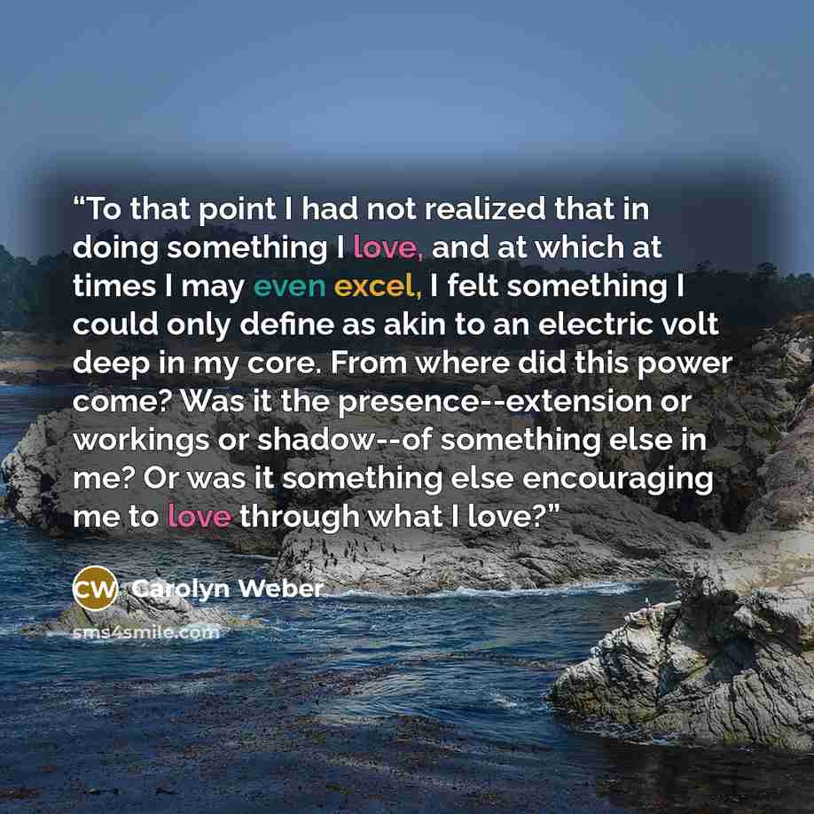 “To that point I had not realized that in doing something I love, and at which at times I may even excel, I felt something I could only define as akin to an electric volt deep in my core. From where did this power come? Was it the presence--extension or workings or shadow--of something else in me?…” quote by Carolyn Weber