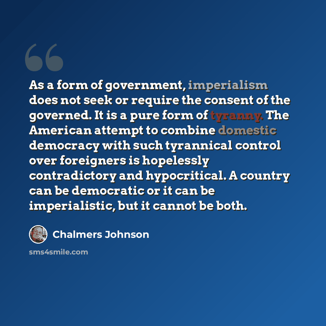“As a form of government, imperialism does not seek or require the consent of the governed. It is a pure form of tyranny. The American attempt to combine domestic democracy with such tyrannical control over foreigners is hopelessly contradictory and hypocritical. A country can be democratic or it…” quote by Chalmers Johnson