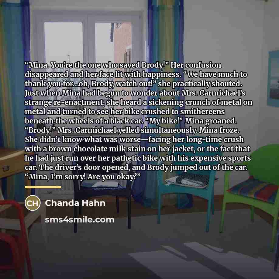 “Mina. You’re the one who saved Brody!” Her confusion disappeared and her face lit with happiness. “We have much to thank you for…oh, Brody, watch out!” she practically shouted. Just when Mina had begun to wonder about Mrs. Carmichael’s strange re-enactment, she heard a sickening crunch of metal on…” quote by Chanda Hahn