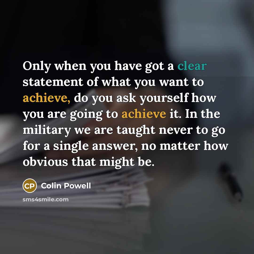 “Only when you have got a clear statement of what you want to achieve, do you ask yourself how you are going to achieve it. In the military we are taught never to go for a single answer, no matter how obvious that might be.” quote by Colin Powell