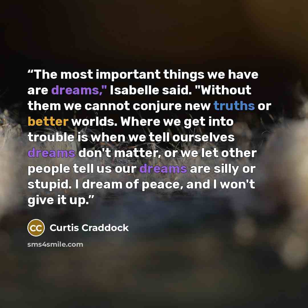 “The most important things we have are dreams," Isabelle said. "Without them we cannot conjure new truths or better worlds. Where we get into trouble is when we tell ourselves dreams don't matter, or we let other people tell us our dreams are silly or stupid. I dream of peace, and I won't give it up.” quote by Curtis Craddock