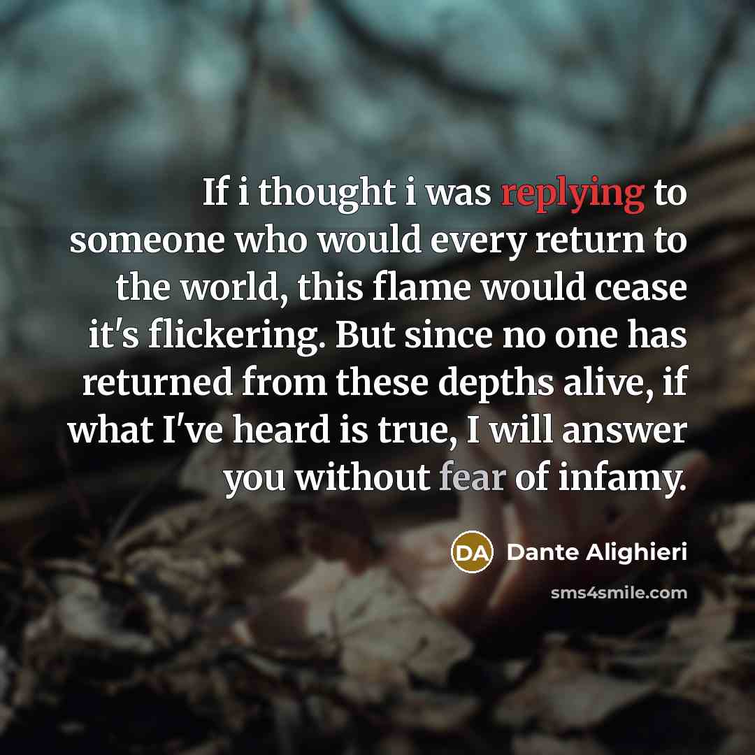 “If i thought i was replying to someone who would every return to the world, this flame would cease it's flickering. But since no one has returned from these depths alive, if what I've heard is true, I will answer you without fear of infamy.” quote by Dante Alighieri