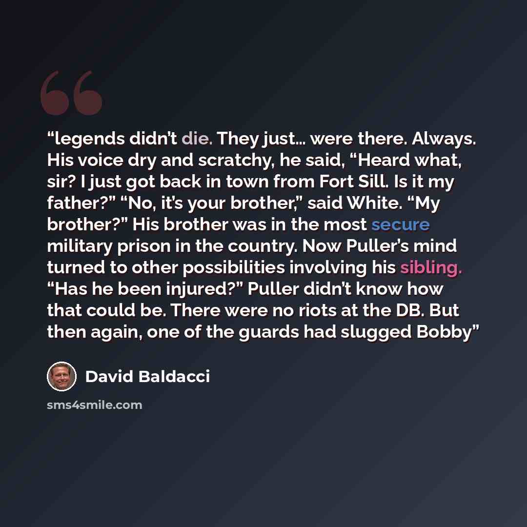 “legends didn’t die. They just… were there. Always. His voice dry and scratchy, he said, “Heard what, sir? I just got back in town from Fort Sill. Is it my father?” “No, it’s your brother,” said White. “My brother?” His brother was in the most secure military prison in the country. Now Puller’s…” quote by David Baldacci