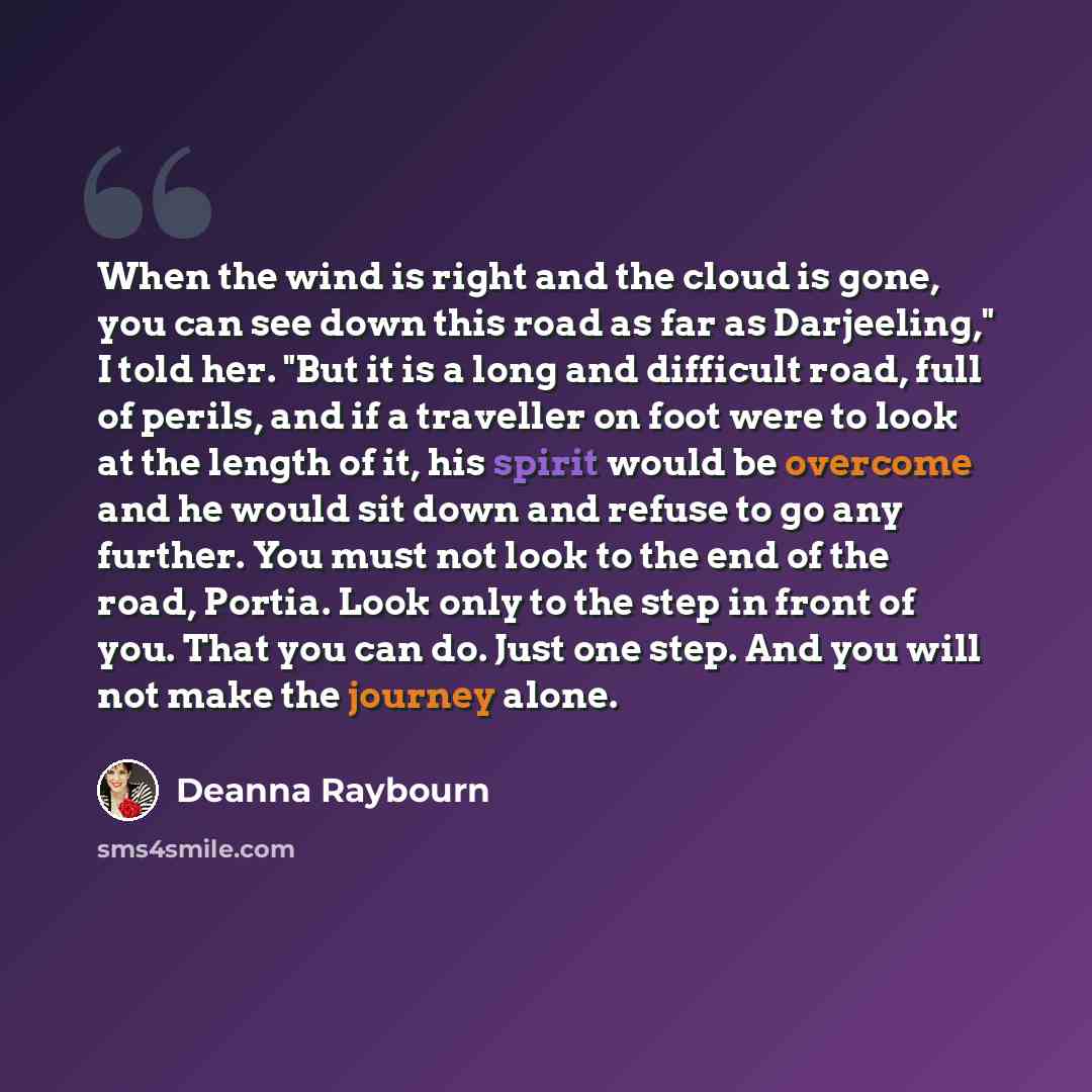 “When the wind is right and the cloud is gone, you can see down this road as far as Darjeeling," I told her. "But it is a long and difficult road, full of perils, and if a traveller on foot were to look at the length of it, his spirit would be overcome and he would sit down and refuse to go any…” quote by Deanna Raybourn