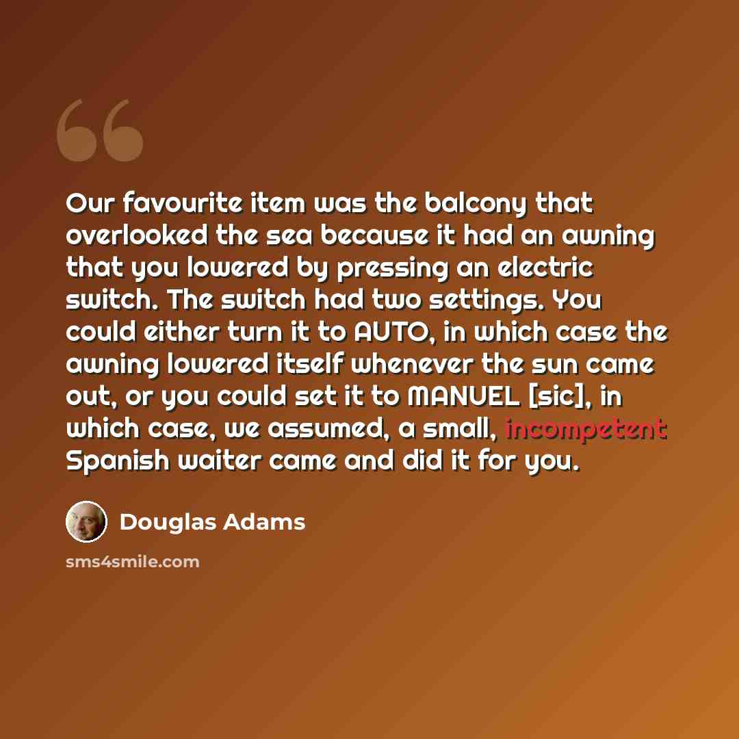 “Our favourite item was the balcony that overlooked the sea because it had an awning that you lowered by pressing an electric switch. The switch had two settings. You could either turn it to AUTO, in which case the awning lowered itself whenever the sun came out, or you could set it to MANUEL…” quote by Douglas Adams