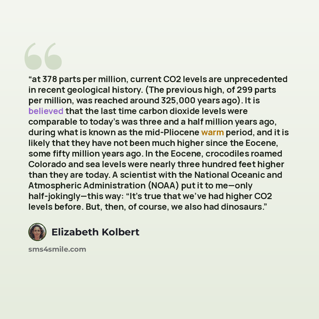 “at 378 parts per million, current CO2 levels are unprecedented in recent geological history. (The previous high, of 299 parts per million, was reached around 325,000 years ago). It is believed that the last time carbon dioxide levels were comparable to today’s was three and a half million years…” quote by Elizabeth Kolbert