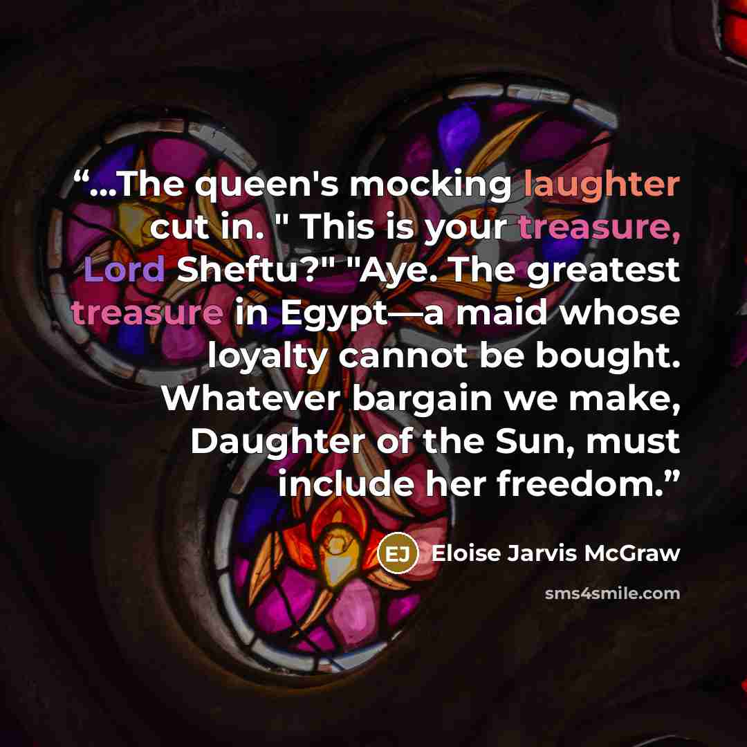 “...The queen's mocking laughter cut in. " This is your treasure, Lord Sheftu?" "Aye. The greatest treasure in Egypt—a maid whose loyalty cannot be bought. Whatever bargain we make, Daughter of the Sun, must include her freedom.” quote by Eloise Jarvis McGraw