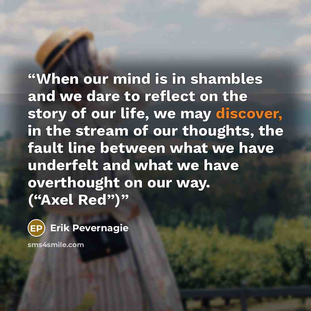 “When our mind is in shambles and we dare to reflect on the story of our life, we may discover, in the stream of our thoughts, the fault line between what we have underfelt and what we have overthought on our way. (“Axel Red”)” quote by Erik Pevernagie