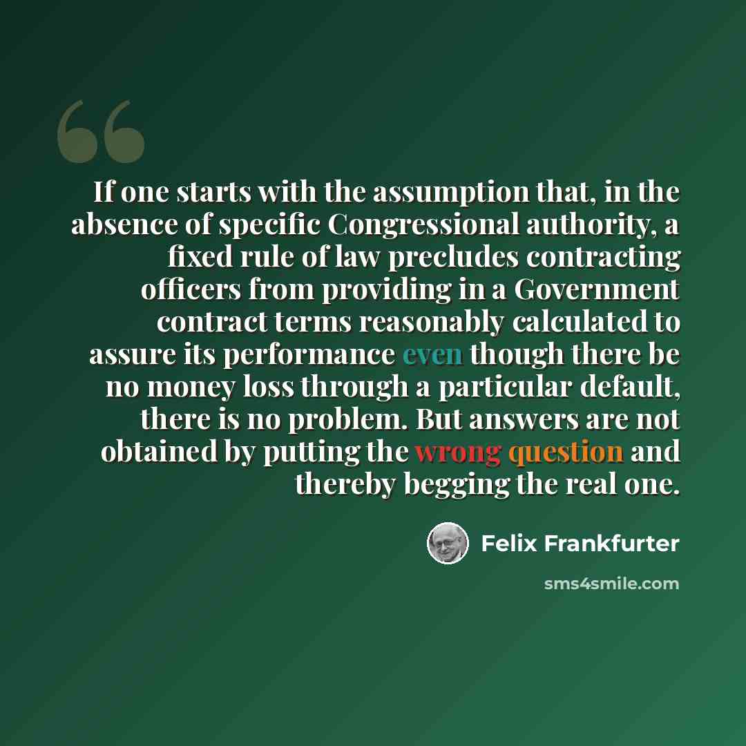 “If one starts with the assumption that, in the absence of specific Congressional authority, a fixed rule of law precludes contracting officers from providing in a Government contract terms reasonably calculated to assure its performance even though there be no money loss through a particular…” quote by Felix Frankfurter