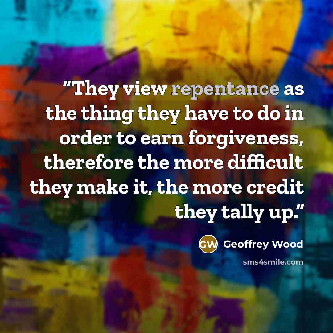 “They view repentance as the thing they have to do in order to earn forgiveness, therefore the more difficult they make it, the more credit they tally up.” quote by Geoffrey Wood