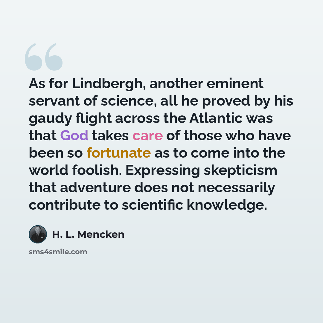 “As for Lindbergh, another eminent servant of science, all he proved by his gaudy flight across the Atlantic was that God takes care of those who have been so fortunate as to come into the world foolish. Expressing skepticism that adventure does not necessarily contribute to scientific knowledge.” quote by H. L. Mencken