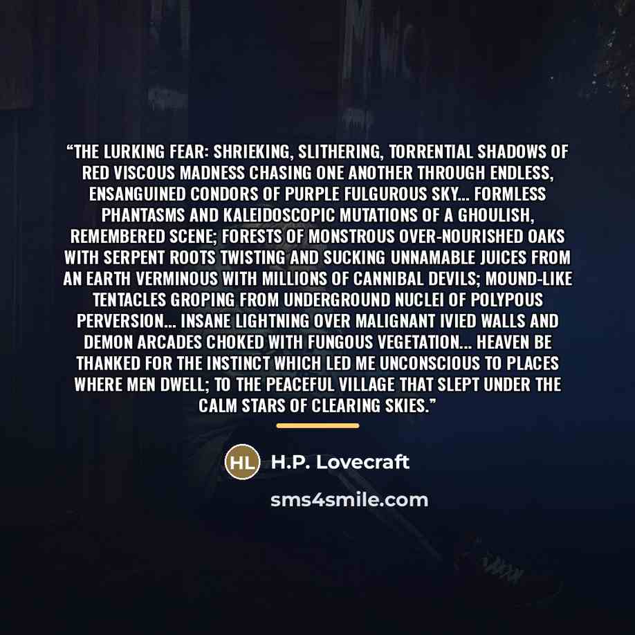 “The Lurking Fear: Shrieking, slithering, torrential shadows of red viscous madness chasing one another through endless, ensanguined condors of purple fulgurous sky... formless phantasms and kaleidoscopic mutations of a ghoulish, remembered scene; forests of monstrous over-nourished oaks with…” quote by H.P. Lovecraft
