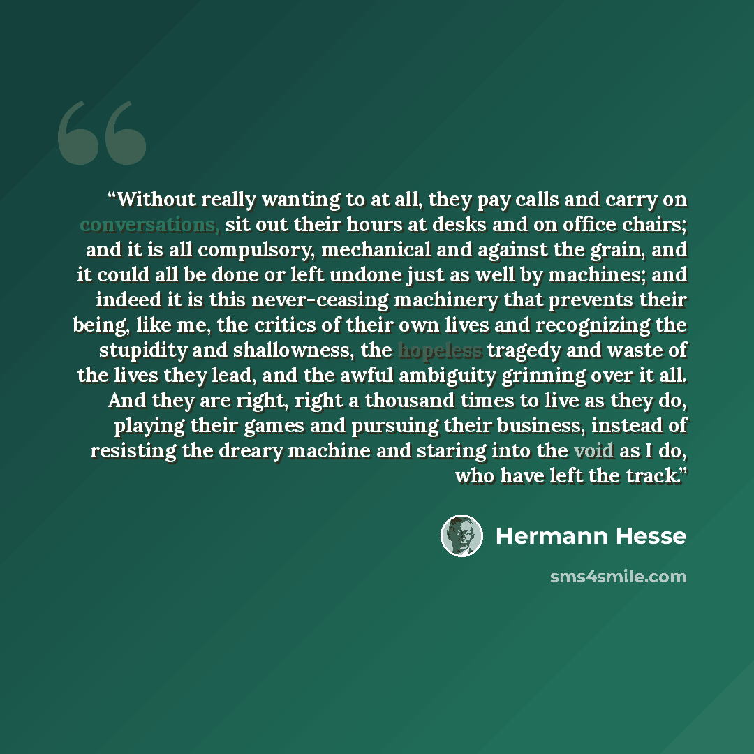 “Without really wanting to at all, they pay calls and carry on conversations, sit out their hours at desks and on office chairs; and it is all compulsory, mechanical and against the grain, and it could all be done or left undone just as well by machines; and indeed it is this never-ceasing…” quote by Hermann Hesse