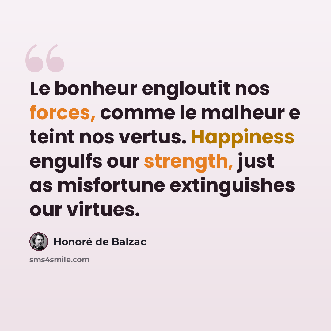 “Le bonheur engloutit nos forces, comme le malheur e teint nos vertus. Happiness engulfs our strength, just as misfortune extinguishes our virtues.” quote by Honore de Balzac