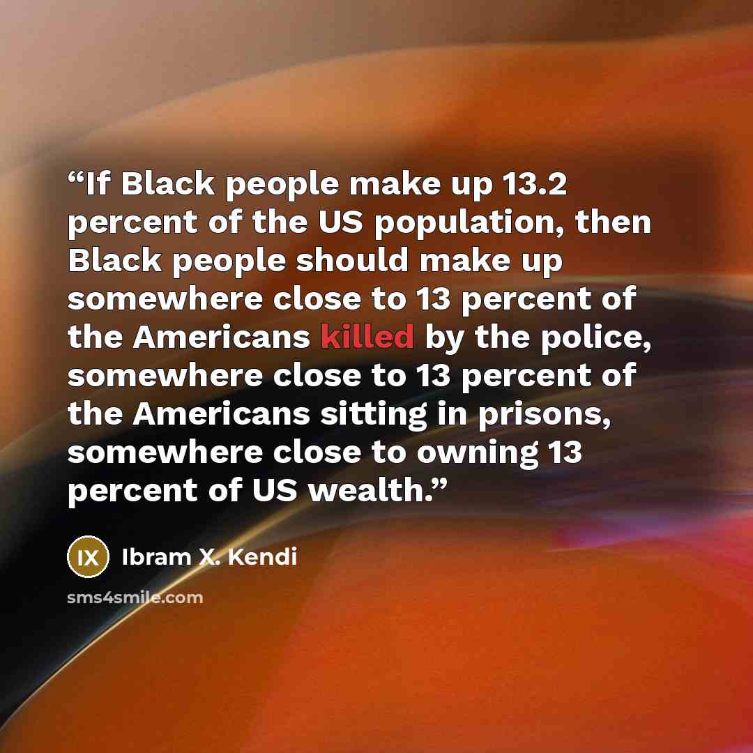 “If Black people make up 13.2 percent of the US population, then Black people should make up somewhere close to 13 percent of the Americans killed by the police, somewhere close to 13 percent of the Americans sitting in prisons, somewhere close to owning 13 percent of US wealth.” quote by Ibram X. Kendi