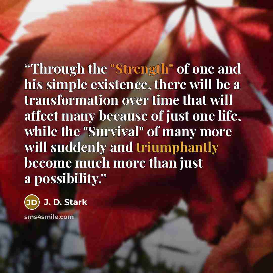 “Through the "Strength" of one and his simple existence, there will be a transformation over time that will affect many because of just one life, while the "Survival" of many more will suddenly and triumphantly become much more than just a possibility.” quote by J. D. Stark