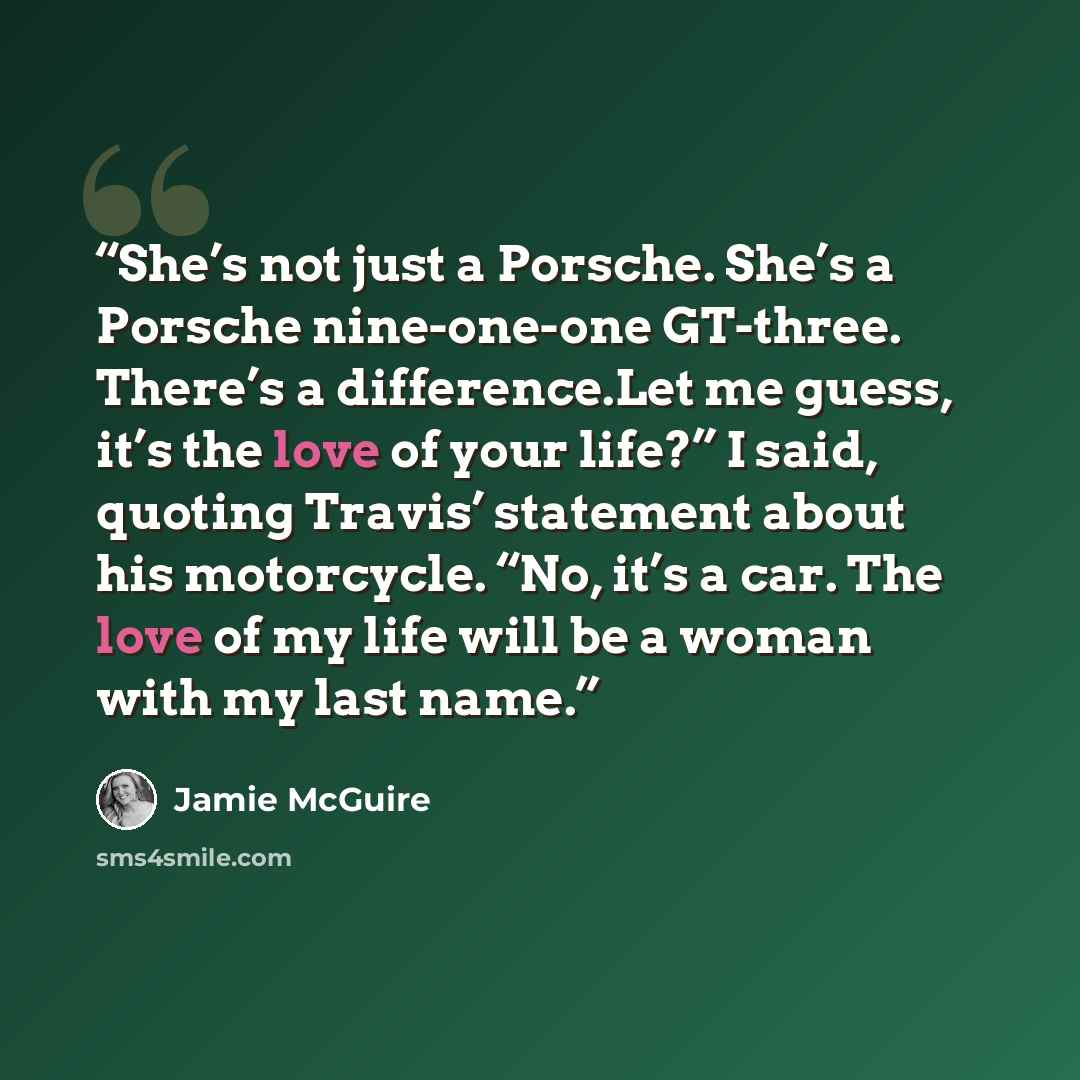 “She’s not just a Porsche. She’s a Porsche nine-one-one GT-three. There’s a difference.Let me guess, it’s the love of your life?” I said, quoting Travis’ statement about his motorcycle. “No, it’s a car. The love of my life will be a woman with my last name.” quote by Jamie McGuire