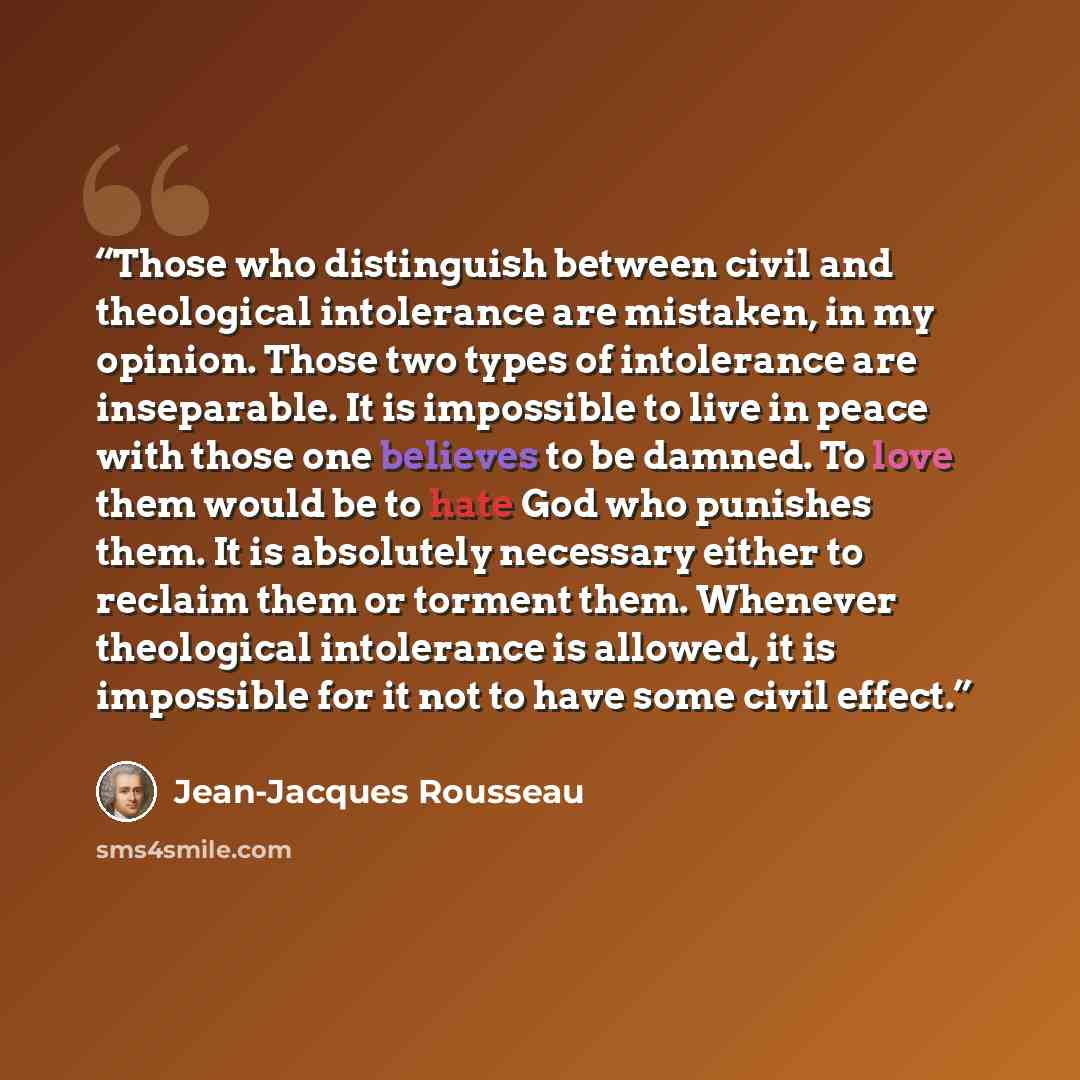 “Those who distinguish between civil and theological intolerance are mistaken, in my opinion. Those two types of intolerance are inseparable. It is impossible to live in peace with those one believes to be damned. To love them would be to hate God who punishes them. It is absolutely necessary…” quote by Jean-Jacques Rousseau