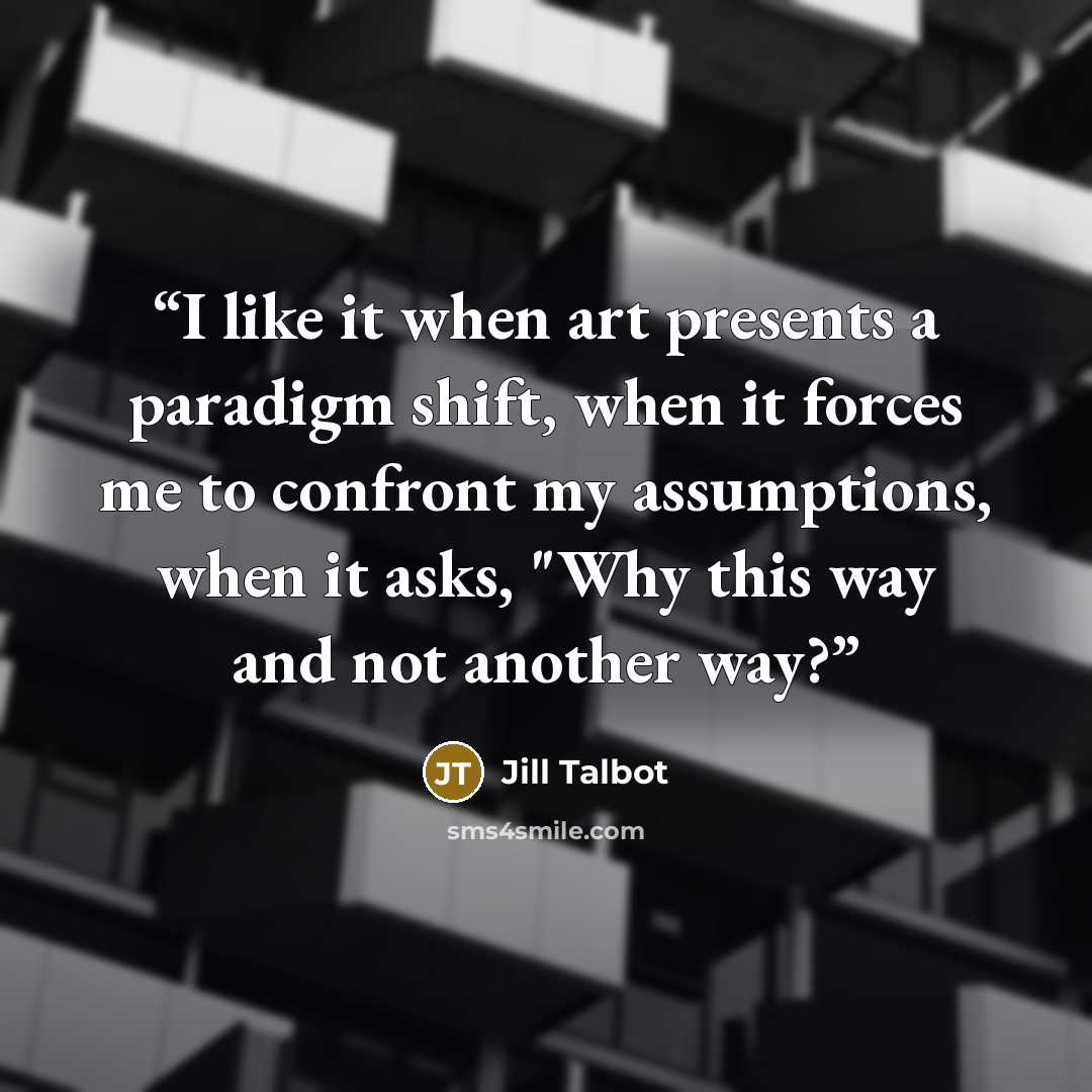 “I like it when art presents a paradigm shift, when it forces me to confront my assumptions, when it asks, "Why this way and not another way?” quote by Jill Talbot