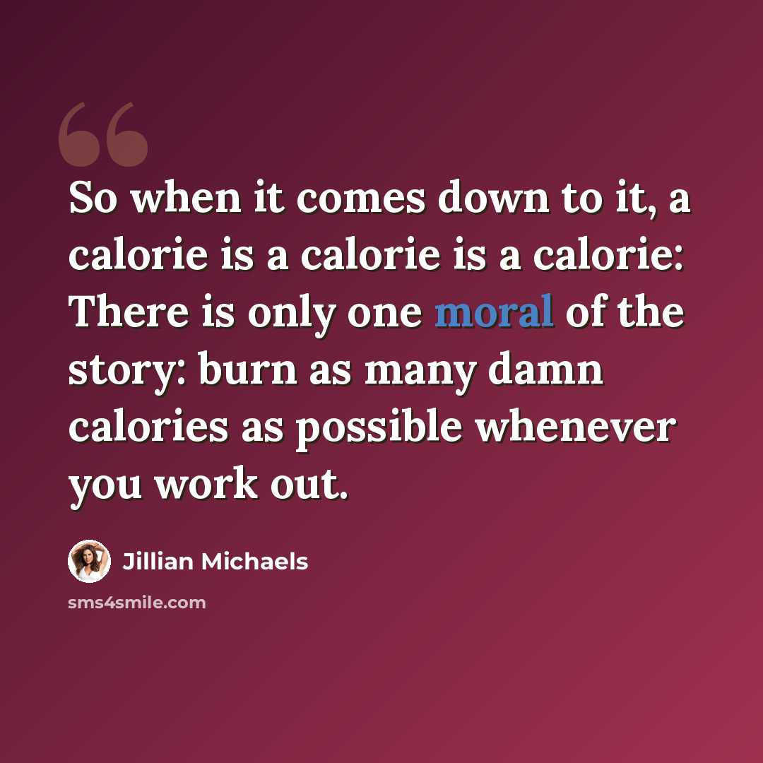 “So when it comes down to it, a calorie is a calorie is a calorie: There is only one moral of the story: burn as many damn calories as possible whenever you work out.” quote by Jillian Michaels