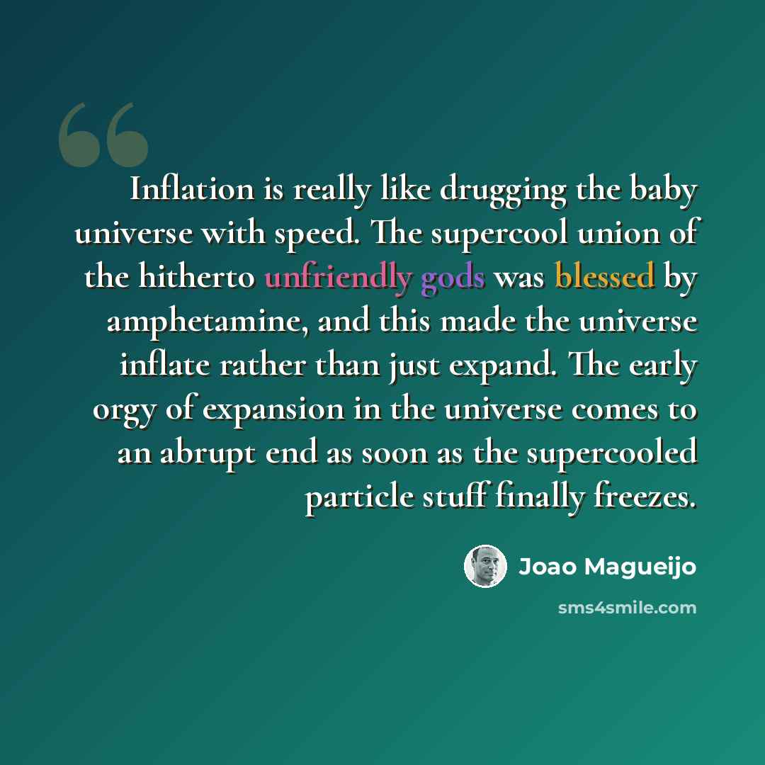 “Inflation is really like drugging the baby universe with speed. The supercool union of the hitherto unfriendly gods was blessed by amphetamine, and this made the universe inflate rather than just expand. The early orgy of expansion in the universe comes to an abrupt end as soon as the supercooled…” quote by Joao Magueijo