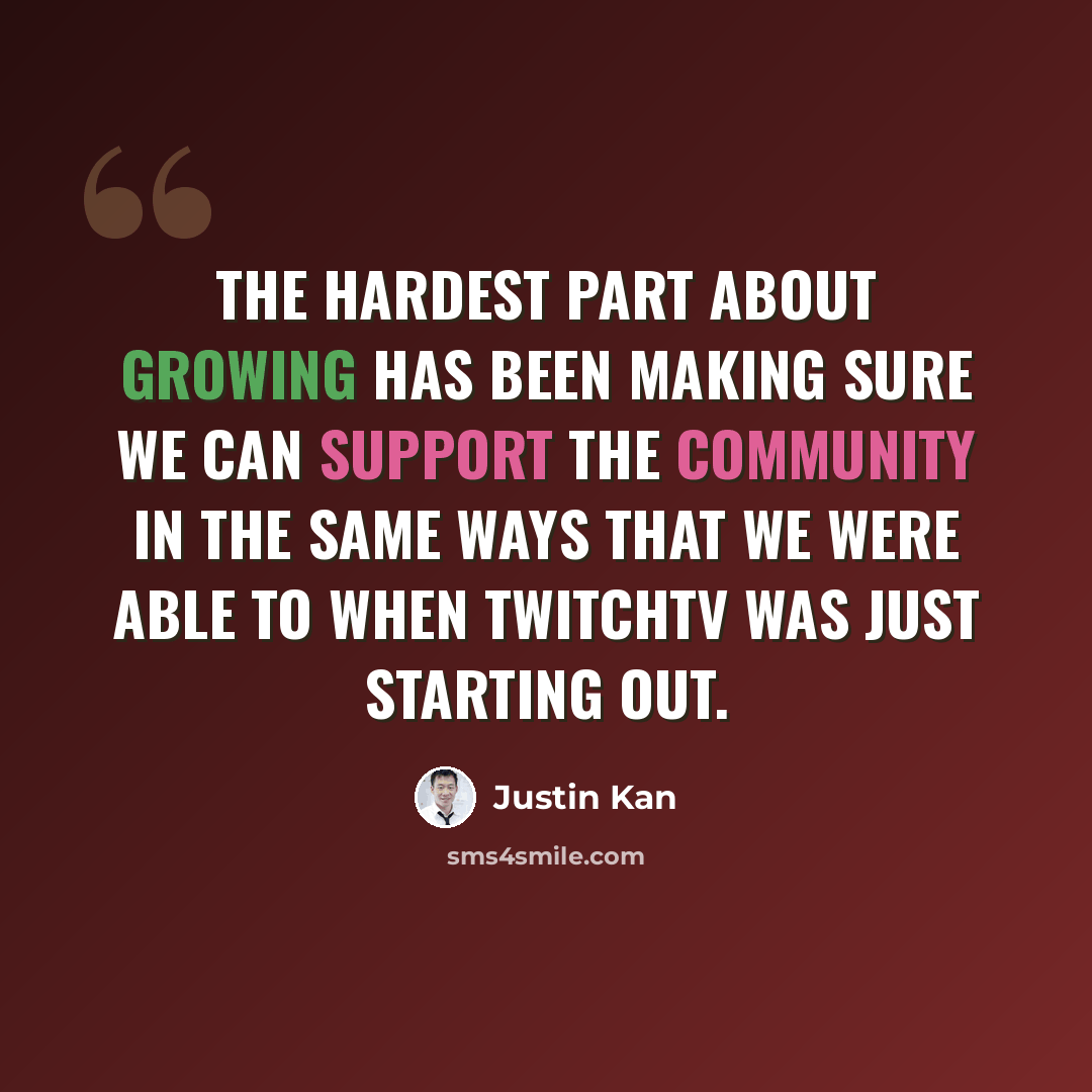 “The hardest part about growing has been making sure we can support the community in the same ways that we were able to when TwitchTV was just starting out.” quote by Justin Kan