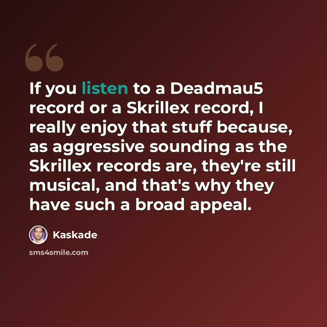 “If you listen to a Deadmau5 record or a Skrillex record, I really enjoy that stuff because, as aggressive sounding as the Skrillex records are, they're still musical, and that's why they have such a broad appeal.” quote by Kaskade