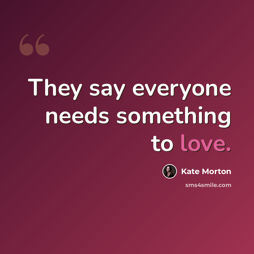 “They say everyone needs something to love.” quote by Kate Morton
