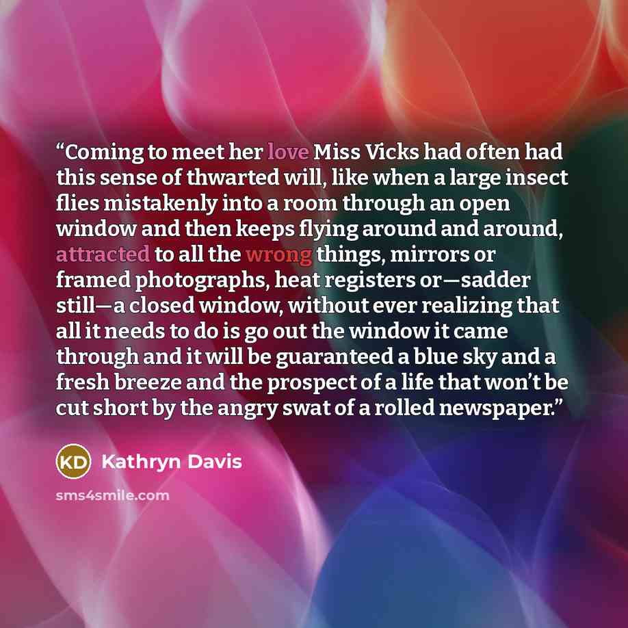 “Coming to meet her love Miss Vicks had often had this sense of thwarted will, like when a large insect flies mistakenly into a room through an open window and then keeps flying around and around, attracted to all the wrong things, mirrors or framed photographs, heat registers or—sadder still—a…” quote by Kathryn Davis