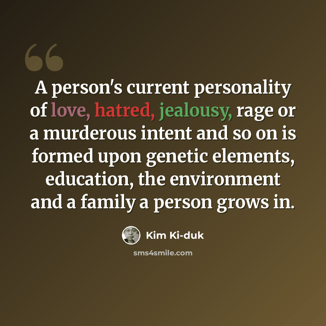 “A person's current personality of love, hatred, jealousy, rage or a murderous intent and so on is formed upon genetic elements, education, the environment and a family a person grows in.” quote by Kim Ki-duk